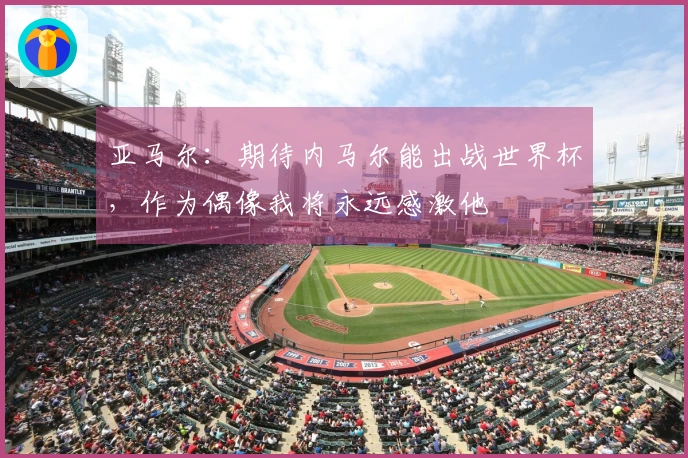 亚马尔：期待内马尔能出战世界杯，作为偶像我将永远感激他