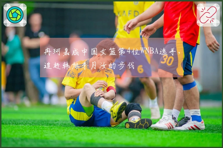 冉珂嘉成中国女篮第4位WNBA选手，追赶韩旭李月汝的步伐