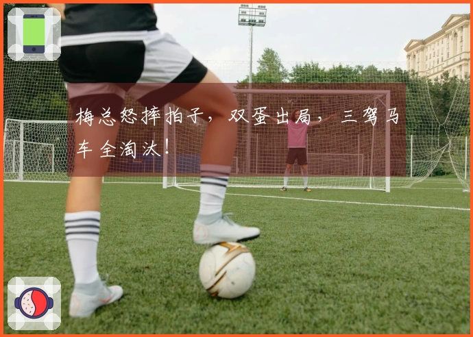 梅总怒摔拍子，双蛋出局，三驾马车全淘汰！
