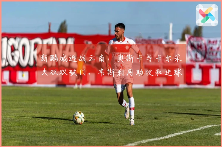 新鹏城迎战云南，奥斯卡与卡尔采夫双双破门，韦斯利用助攻和进球助力球队胜利