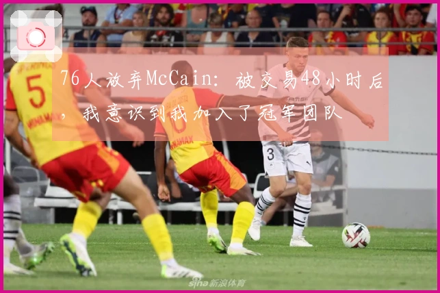 76人放弃McCain：被交易48小时后，我意识到我加入了冠军团队