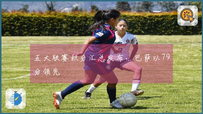 五大联赛积分汇总发布，巴萨以79分领先