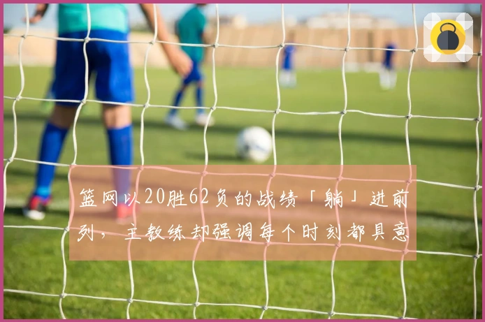 篮网以20胜62负的战绩「躺」进前列，主教练却强调每个时刻都具意义