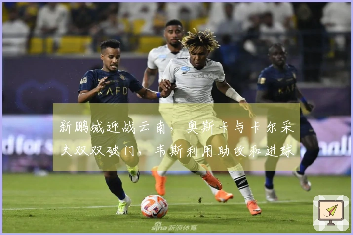 新鹏城迎战云南，奥斯卡与卡尔采夫双双破门，韦斯利用助攻和进球助力球队胜利