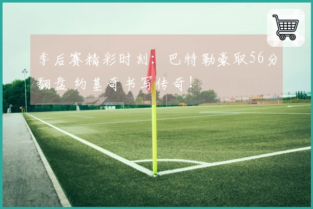 季后赛精彩时刻：巴特勒豪取56分翻盘 约基奇书写传奇！