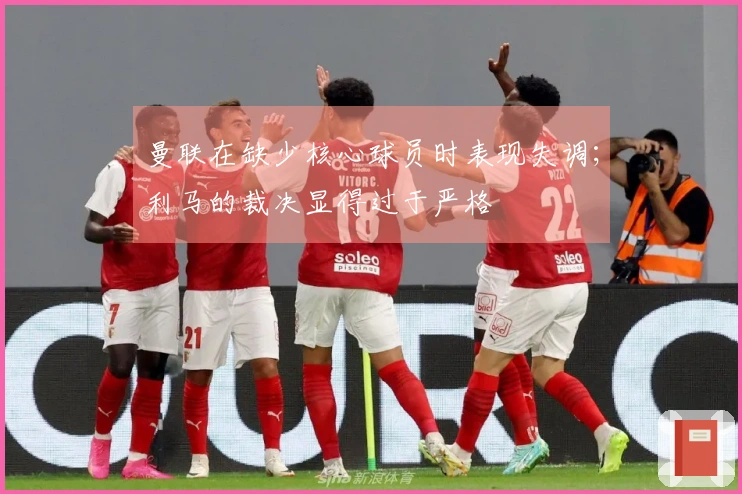 曼联在缺少核心球员时表现失调；利马的裁决显得过于严格